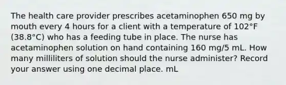 The health care provider prescribes acetaminophen 650 mg by mouth every 4 hours for a client with a temperature of 102°F (38.8°C) who has a feeding tube in place. The nurse has acetaminophen solution on hand containing 160 mg/5 mL. How many milliliters of solution should the nurse administer? Record your answer using one decimal place. mL