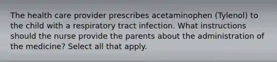 The health care provider prescribes acetaminophen (Tylenol) to the child with a respiratory tract infection. What instructions should the nurse provide the parents about the administration of the medicine? Select all that apply.