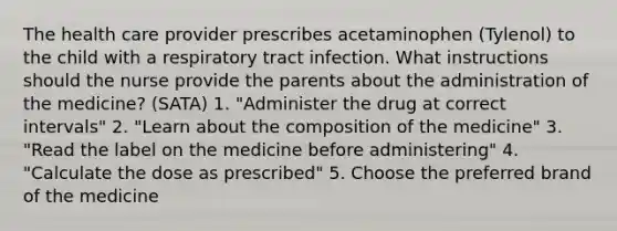 The health care provider prescribes acetaminophen (Tylenol) to the child with a respiratory tract infection. What instructions should the nurse provide the parents about the administration of the medicine? (SATA) 1. "Administer the drug at correct intervals" 2. "Learn about the composition of the medicine" 3. "Read the label on the medicine before administering" 4. "Calculate the dose as prescribed" 5. Choose the preferred brand of the medicine