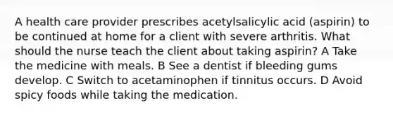 A health care provider prescribes acetylsalicylic acid (aspirin) to be continued at home for a client with severe arthritis. What should the nurse teach the client about taking aspirin? A Take the medicine with meals. B See a dentist if bleeding gums develop. C Switch to acetaminophen if tinnitus occurs. D Avoid spicy foods while taking the medication.