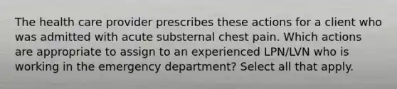 The health care provider prescribes these actions for a client who was admitted with acute substernal chest pain. Which actions are appropriate to assign to an experienced LPN/LVN who is working in the emergency department? Select all that apply.