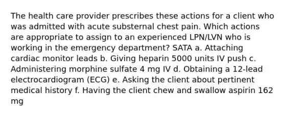 The health care provider prescribes these actions for a client who was admitted with acute substernal chest pain. Which actions are appropriate to assign to an experienced LPN/LVN who is working in the emergency department? SATA a. Attaching cardiac monitor leads b. Giving heparin 5000 units IV push c. Administering morphine sulfate 4 mg IV d. Obtaining a 12-lead electrocardiogram (ECG) e. Asking the client about pertinent medical history f. Having the client chew and swallow aspirin 162 mg