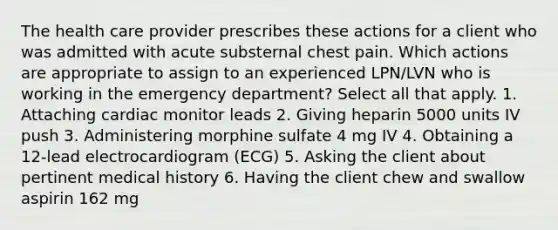 The health care provider prescribes these actions for a client who was admitted with acute substernal chest pain. Which actions are appropriate to assign to an experienced LPN/LVN who is working in the emergency department? Select all that apply. 1. Attaching cardiac monitor leads 2. Giving heparin 5000 units IV push 3. Administering morphine sulfate 4 mg IV 4. Obtaining a 12-lead electrocardiogram (ECG) 5. Asking the client about pertinent medical history 6. Having the client chew and swallow aspirin 162 mg