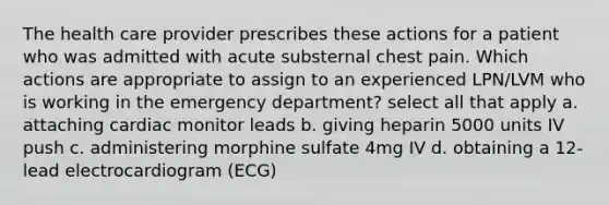 The health care provider prescribes these actions for a patient who was admitted with acute substernal chest pain. Which actions are appropriate to assign to an experienced LPN/LVM who is working in the emergency department? select all that apply a. attaching cardiac monitor leads b. giving heparin 5000 units IV push c. administering morphine sulfate 4mg IV d. obtaining a 12-lead electrocardiogram (ECG)