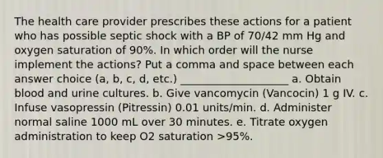 The health care provider prescribes these actions for a patient who has possible septic shock with a BP of 70/42 mm Hg and oxygen saturation of 90%. In which order will the nurse implement the actions? Put a comma and space between each answer choice (a, b, c, d, etc.) ____________________ a. Obtain blood and urine cultures. b. Give vancomycin (Vancocin) 1 g IV. c. Infuse vasopressin (Pitressin) 0.01 units/min. d. Administer normal saline 1000 mL over 30 minutes. e. Titrate oxygen administration to keep O2 saturation >95%.