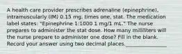 A health care provider prescribes adrenaline (epinephrine), intramuscularly (IM) 0.15 mg, times one, stat. The medication label states: "Epinephrine 1:1000 1 mg/1 mL." The nurse prepares to administer the stat dose. How many milliliters will the nurse prepare to administer one dose? Fill in the blank. Record your answer using two decimal places.________________