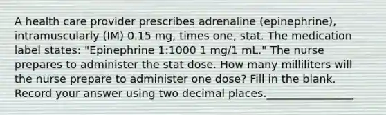 A health care provider prescribes adrenaline (epinephrine), intramuscularly (IM) 0.15 mg, times one, stat. The medication label states: "Epinephrine 1:1000 1 mg/1 mL." The nurse prepares to administer the stat dose. How many milliliters will the nurse prepare to administer one dose? Fill in the blank. Record your answer using two decimal places.________________