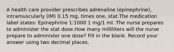 A health care provider prescribes adrenaline (epinephrine), intramuscularly (IM) 0.15 mg, times one, stat.The medication label states: Epinephrine 1:1000 1 mg/1 ml. The nurse prepares to administer the stat dose.How many milliliters will the nurse prepare to administer one dose? Fill in the blank. Record your answer using two decimal places.