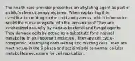 The health care provider prescribes an alkylating agent as part of a child's chemotherapy regimen. When explaining this classification of drug to the child and parents, which information would the nurse integrate into the explanation? They are synthesized naturally by various bacterial and fungal agents. They damage cells by acting as a substitute for a natural metabolite in an important molecule. They are cell cycle-nonspecific, destroying both resting and dividing cells. They are most active in the S phase and act similarly to normal cellular metabolites necessary for cell replication.