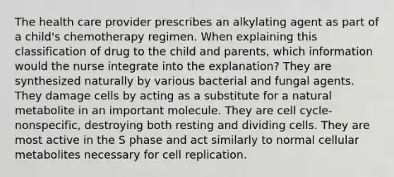 The health care provider prescribes an alkylating agent as part of a child's chemotherapy regimen. When explaining this classification of drug to the child and parents, which information would the nurse integrate into the explanation? They are synthesized naturally by various bacterial and fungal agents. They damage cells by acting as a substitute for a natural metabolite in an important molecule. They are cell cycle-nonspecific, destroying both resting and dividing cells. They are most active in the S phase and act similarly to normal cellular metabolites necessary for cell replication.