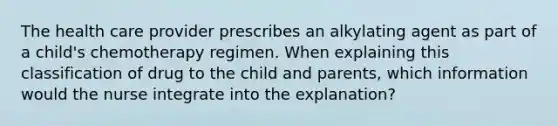 The health care provider prescribes an alkylating agent as part of a child's chemotherapy regimen. When explaining this classification of drug to the child and parents, which information would the nurse integrate into the explanation?