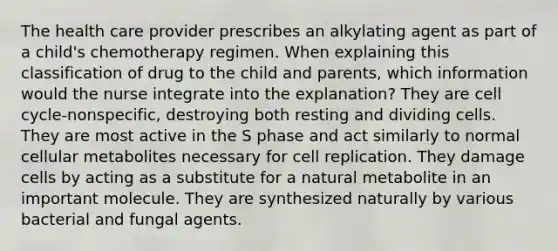 The health care provider prescribes an alkylating agent as part of a child's chemotherapy regimen. When explaining this classification of drug to the child and parents, which information would the nurse integrate into the explanation? They are cell cycle-nonspecific, destroying both resting and dividing cells. They are most active in the S phase and act similarly to normal cellular metabolites necessary for cell replication. They damage cells by acting as a substitute for a natural metabolite in an important molecule. They are synthesized naturally by various bacterial and fungal agents.