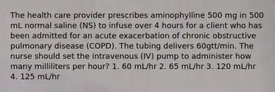 The health care provider prescribes aminophylline 500 mg in 500 mL normal saline (NS) to infuse over 4 hours for a client who has been admitted for an acute exacerbation of chronic obstructive pulmonary disease (COPD). The tubing delivers 60gtt/min. The nurse should set the intravenous (IV) pump to administer how many milliliters per hour? 1. 60 mL/hr 2. 65 mL/hr 3. 120 mL/hr 4. 125 mL/hr