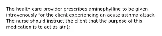 The health care provider prescribes aminophylline to be given intravenously for the client experiencing an acute asthma attack. The nurse should instruct the client that the purpose of this medication is to act as a(n):