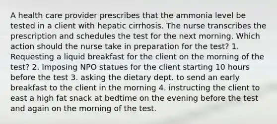 A health care provider prescribes that the ammonia level be tested in a client with hepatic cirrhosis. The nurse transcribes the prescription and schedules the test for the next morning. Which action should the nurse take in preparation for the test? 1. Requesting a liquid breakfast for the client on the morning of the test? 2. Imposing NPO statues for the client starting 10 hours before the test 3. asking the dietary dept. to send an early breakfast to the client in the morning 4. instructing the client to east a high fat snack at bedtime on the evening before the test and again on the morning of the test.