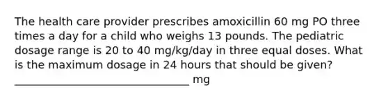 The health care provider prescribes amoxicillin 60 mg PO three times a day for a child who weighs 13 pounds. The pediatric dosage range is 20 to 40 mg/kg/day in three equal doses. What is the maximum dosage in 24 hours that should be given? ________________________________ mg