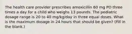 The health care provider prescribes amoxicillin 60 mg PO three times a day for a child who weighs 13 pounds. The pediatric dosage range is 20 to 40 mg/kg/day in three equal doses. What is the maximum dosage in 24 hours that should be given? (Fill in the blank.)