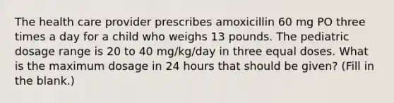 The health care provider prescribes amoxicillin 60 mg PO three times a day for a child who weighs 13 pounds. The pediatric dosage range is 20 to 40 mg/kg/day in three equal doses. What is the maximum dosage in 24 hours that should be given? (Fill in the blank.)