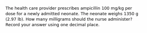 The health care provider prescribes ampicillin 100 mg/kg per dose for a newly admitted neonate. The neonate weighs 1350 g (2.97 lb). How many milligrams should the nurse administer? Record your answer using one decimal place.