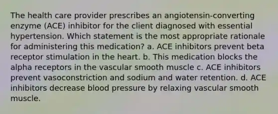 The health care provider prescribes an angiotensin-converting enzyme (ACE) inhibitor for the client diagnosed with essential hypertension. Which statement is the most appropriate rationale for administering this medication? a. ACE inhibitors prevent beta receptor stimulation in the heart. b. This medication blocks the alpha receptors in the vascular smooth muscle c. ACE inhibitors prevent vasoconstriction and sodium and water retention. d. ACE inhibitors decrease blood pressure by relaxing vascular smooth muscle.