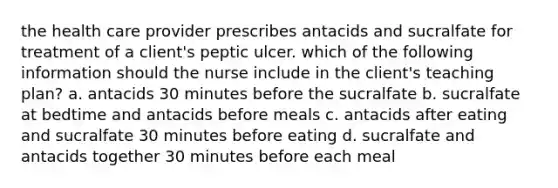 the health care provider prescribes antacids and sucralfate for treatment of a client's peptic ulcer. which of the following information should the nurse include in the client's teaching plan? a. antacids 30 minutes before the sucralfate b. sucralfate at bedtime and antacids before meals c. antacids after eating and sucralfate 30 minutes before eating d. sucralfate and antacids together 30 minutes before each meal