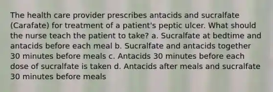 The health care provider prescribes antacids and sucralfate (Carafate) for treatment of a patient's peptic ulcer. What should the nurse teach the patient to take? a. Sucralfate at bedtime and antacids before each meal b. Sucralfate and antacids together 30 minutes before meals c. Antacids 30 minutes before each dose of sucralfate is taken d. Antacids after meals and sucralfate 30 minutes before meals