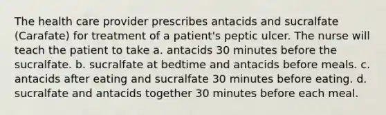 The health care provider prescribes antacids and sucralfate (Carafate) for treatment of a patient's peptic ulcer. The nurse will teach the patient to take a. antacids 30 minutes before the sucralfate. b. sucralfate at bedtime and antacids before meals. c. antacids after eating and sucralfate 30 minutes before eating. d. sucralfate and antacids together 30 minutes before each meal.