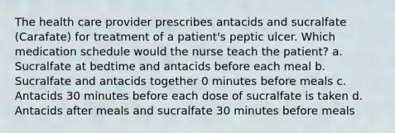 The health care provider prescribes antacids and sucralfate (Carafate) for treatment of a patient's peptic ulcer. Which medication schedule would the nurse teach the patient? a. Sucralfate at bedtime and antacids before each meal b. Sucralfate and antacids together 0 minutes before meals c. Antacids 30 minutes before each dose of sucralfate is taken d. Antacids after meals and sucralfate 30 minutes before meals