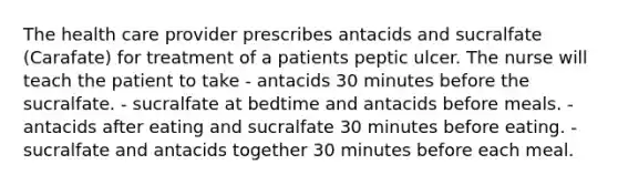 The health care provider prescribes antacids and sucralfate (Carafate) for treatment of a patients peptic ulcer. The nurse will teach the patient to take - antacids 30 minutes before the sucralfate. - sucralfate at bedtime and antacids before meals. - antacids after eating and sucralfate 30 minutes before eating. - sucralfate and antacids together 30 minutes before each meal.