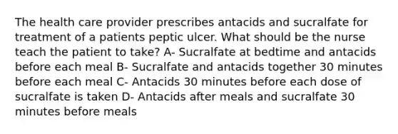 The health care provider prescribes antacids and sucralfate for treatment of a patients peptic ulcer. What should be the nurse teach the patient to take? A- Sucralfate at bedtime and antacids before each meal B- Sucralfate and antacids together 30 minutes before each meal C- Antacids 30 minutes before each dose of sucralfate is taken D- Antacids after meals and sucralfate 30 minutes before meals