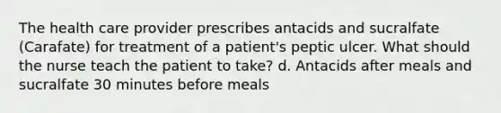 The health care provider prescribes antacids and sucralfate (Carafate) for treatment of a patient's peptic ulcer. What should the nurse teach the patient to take? d. Antacids after meals and sucralfate 30 minutes before meals