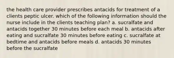 the health care provider prescribes antacids for treatment of a clients peptic ulcer. which of the following information should the nurse include in the clients teaching plan? a. sucralfate and antacids together 30 minutes before each meal b. antacids after eating and sucralfate 30 minutes before eating c. sucralfate at bedtime and antacids before meals d. antacids 30 minutes before the sucralfate