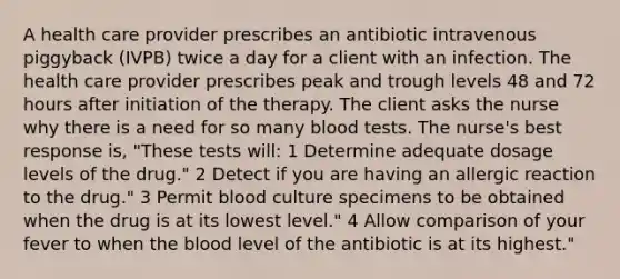 A health care provider prescribes an antibiotic intravenous piggyback (IVPB) twice a day for a client with an infection. The health care provider prescribes peak and trough levels 48 and 72 hours after initiation of the therapy. The client asks the nurse why there is a need for so many blood tests. The nurse's best response is, "These tests will: 1 Determine adequate dosage levels of the drug." 2 Detect if you are having an allergic reaction to the drug." 3 Permit blood culture specimens to be obtained when the drug is at its lowest level." 4 Allow comparison of your fever to when the blood level of the antibiotic is at its highest."