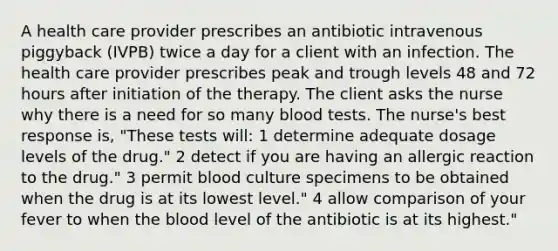 A health care provider prescribes an antibiotic intravenous piggyback (IVPB) twice a day for a client with an infection. The health care provider prescribes peak and trough levels 48 and 72 hours after initiation of the therapy. The client asks the nurse why there is a need for so many blood tests. The nurse's best response is, "These tests will: 1 determine adequate dosage levels of the drug." 2 detect if you are having an allergic reaction to the drug." 3 permit blood culture specimens to be obtained when the drug is at its lowest level." 4 allow comparison of your fever to when the blood level of the antibiotic is at its highest."