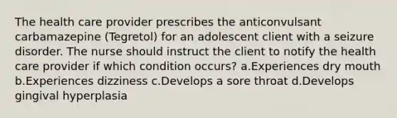 The health care provider prescribes the anticonvulsant carbamazepine (Tegretol) for an adolescent client with a seizure disorder. The nurse should instruct the client to notify the health care provider if which condition occurs? a.Experiences dry mouth b.Experiences dizziness c.Develops a sore throat d.Develops gingival hyperplasia