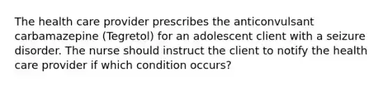 The health care provider prescribes the anticonvulsant carbamazepine (Tegretol) for an adolescent client with a seizure disorder. The nurse should instruct the client to notify the health care provider if which condition occurs?