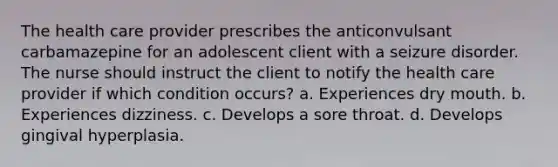 The health care provider prescribes the anticonvulsant carbamazepine for an adolescent client with a seizure disorder. The nurse should instruct the client to notify the health care provider if which condition occurs? a. Experiences dry mouth. b. Experiences dizziness. c. Develops a sore throat. d. Develops gingival hyperplasia.