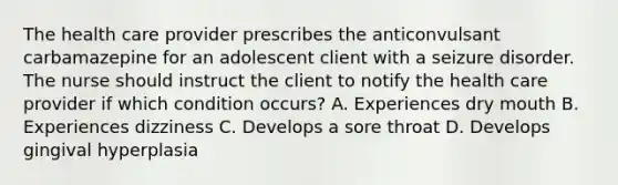 The health care provider prescribes the anticonvulsant carbamazepine for an adolescent client with a seizure disorder. The nurse should instruct the client to notify the health care provider if which condition occurs? A. Experiences dry mouth B. Experiences dizziness C. Develops a sore throat D. Develops gingival hyperplasia