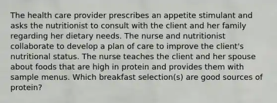 The health care provider prescribes an appetite stimulant and asks the nutritionist to consult with the client and her family regarding her dietary needs. The nurse and nutritionist collaborate to develop a plan of care to improve the client's nutritional status. The nurse teaches the client and her spouse about foods that are high in protein and provides them with sample menus. Which breakfast selection(s) are good sources of protein?