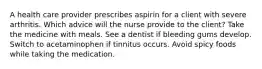 A health care provider prescribes aspirin for a client with severe arthritis. Which advice will the nurse provide to the client? Take the medicine with meals. See a dentist if bleeding gums develop. Switch to acetaminophen if tinnitus occurs. Avoid spicy foods while taking the medication.