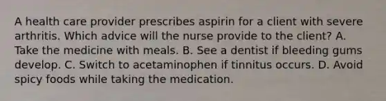 A health care provider prescribes aspirin for a client with severe arthritis. Which advice will the nurse provide to the client? A. Take the medicine with meals. B. See a dentist if bleeding gums develop. C. Switch to acetaminophen if tinnitus occurs. D. Avoid spicy foods while taking the medication.