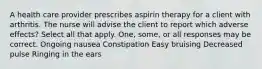 A health care provider prescribes aspirin therapy for a client with arthritis. The nurse will advise the client to report which adverse effects? Select all that apply. One, some, or all responses may be correct. Ongoing nausea Constipation Easy bruising Decreased pulse Ringing in the ears