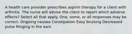 A health care provider prescribes aspirin therapy for a client with arthritis. The nurse will advise the client to report which adverse effects? Select all that apply. One, some, or all responses may be correct. Ongoing nausea Constipation Easy bruising Decreased pulse Ringing in the ears