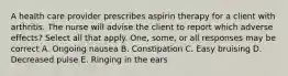 A health care provider prescribes aspirin therapy for a client with arthritis. The nurse will advise the client to report which adverse effects? Select all that apply. One, some, or all responses may be correct A. Ongoing nausea B. Constipation C. Easy bruising D. Decreased pulse E. Ringing in the ears