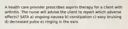 A health care provider prescribes aspirin therapy for a client with arthritis. The nurse will advise the client to report which adverse effects? SATA a) ongoing nausea b) constipation c) easy bruising d) decreased pulse e) ringing in the ears