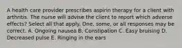 A health care provider prescribes aspirin therapy for a client with arthritis. The nurse will advise the client to report which adverse effects? Select all that apply. One, some, or all responses may be correct. A. Ongoing nausea B. Constipation C. Easy bruising D. Decreased pulse E. Ringing in the ears