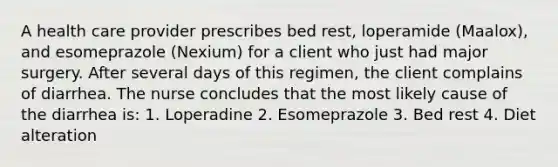 A health care provider prescribes bed rest, loperamide (Maalox), and esomeprazole (Nexium) for a client who just had major surgery. After several days of this regimen, the client complains of diarrhea. The nurse concludes that the most likely cause of the diarrhea is: 1. Loperadine 2. Esomeprazole 3. Bed rest 4. Diet alteration