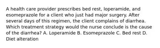 A health care provider prescribes bed rest, loperamide, and esomeprazole for a client who just had major surgery. After several days of this regimen, the client complains of diarrhea. Which treatment strategy would the nurse conclude is the cause of the diarrhea? A. Loperamide B. Esomeprazole C. Bed rest D. Diet alteration