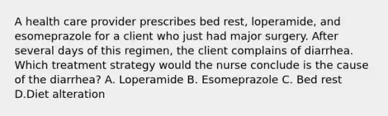 A health care provider prescribes bed rest, loperamide, and esomeprazole for a client who just had major surgery. After several days of this regimen, the client complains of diarrhea. Which treatment strategy would the nurse conclude is the cause of the diarrhea? A. Loperamide B. Esomeprazole C. Bed rest D.Diet alteration