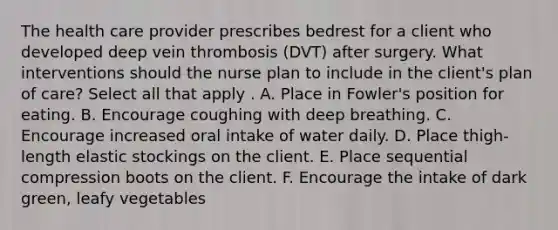 The health care provider prescribes bedrest for a client who developed deep vein thrombosis (DVT) after surgery. What interventions should the nurse plan to include in the client's plan of care? Select all that apply . A. Place in Fowler's position for eating. B. Encourage coughing with deep breathing. C. Encourage increased oral intake of water daily. D. Place thigh-length elastic stockings on the client. E. Place sequential compression boots on the client. F. Encourage the intake of dark green, leafy vegetables